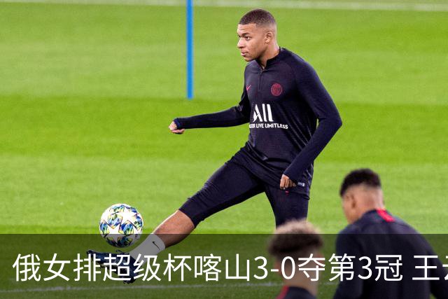俄女排超级杯喀山3-0夺第3冠 王云蕗无缘留洋首冠